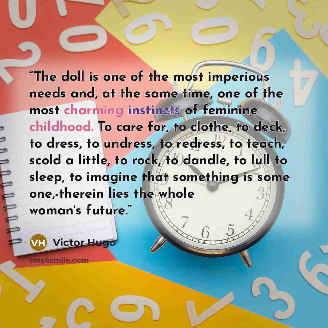 “The doll is one of the most imperious needs and, at the same time, one of the most charming instincts of feminine childhood. To care for, to clothe, to deck, to dress, to undress, to redress, to teach, scold a little, to rock, to dandle, to lull to sleep, to imagine that something is some…” quote by Victor Hugo