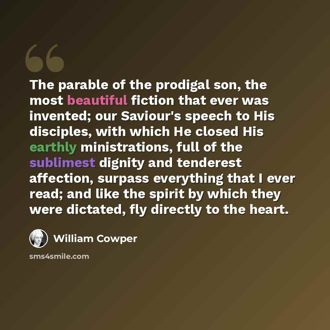 “The parable of the prodigal son, the most beautiful fiction that ever was invented; our Saviour's speech to His disciples, with which He closed His earthly ministrations, full of the sublimest dignity and tenderest affection, surpass everything that I ever read; and like the spirit by which they…” quote by William Cowper