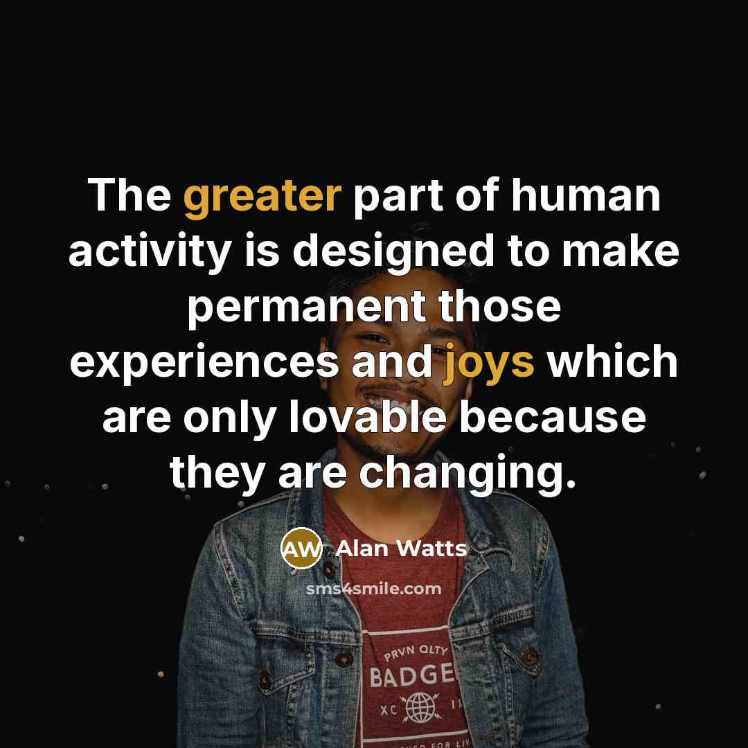 “The greater part of human activity is designed to make permanent those experiences and joys which are only lovable because they are changing.” quote by Alan Watts