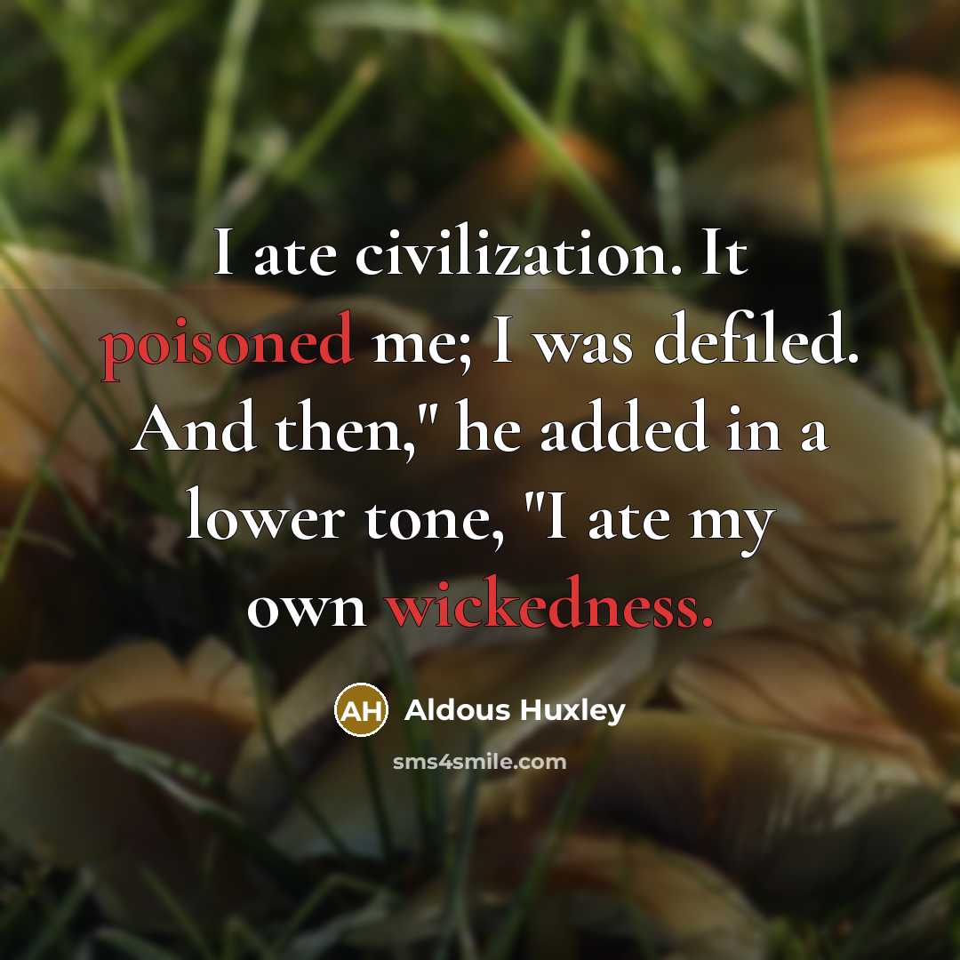 “I ate civilization. It poisoned me; I was defiled. And then," he added in a lower tone, "I ate my own wickedness.” quote by Aldous Huxley