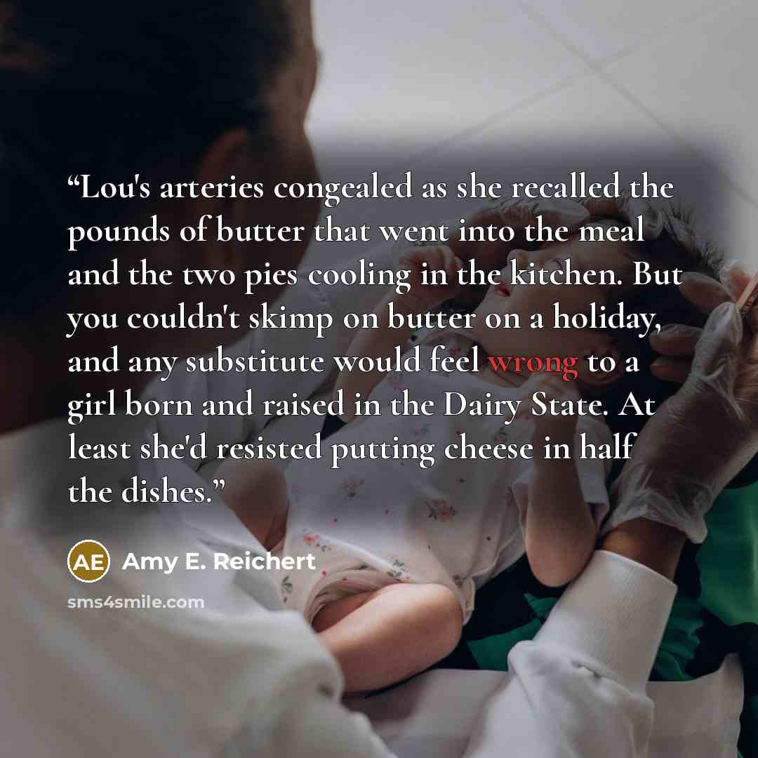 “Lou's arteries congealed as she recalled the pounds of butter that went into the meal and the two pies cooling in the kitchen. But you couldn't skimp on butter on a holiday, and any substitute would feel wrong to a girl born and raised in the Dairy State. At least she'd resisted putting cheese in…” quote by Amy E. Reichert