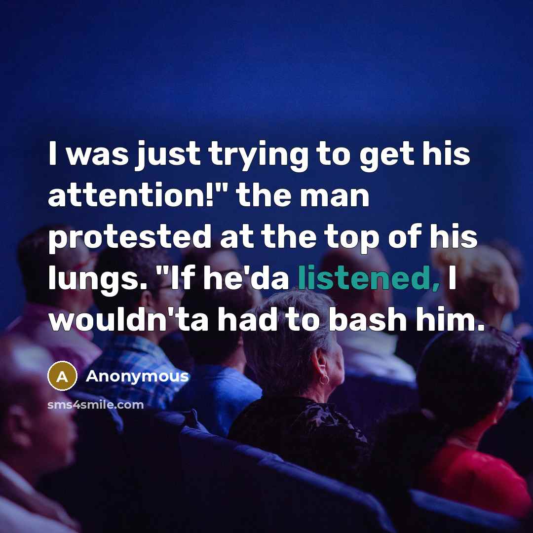 “I was just trying to get his attention!" the man protested at the top of his lungs. "If he'da listened, I wouldn'ta had to bash him.” quote by Anonymous