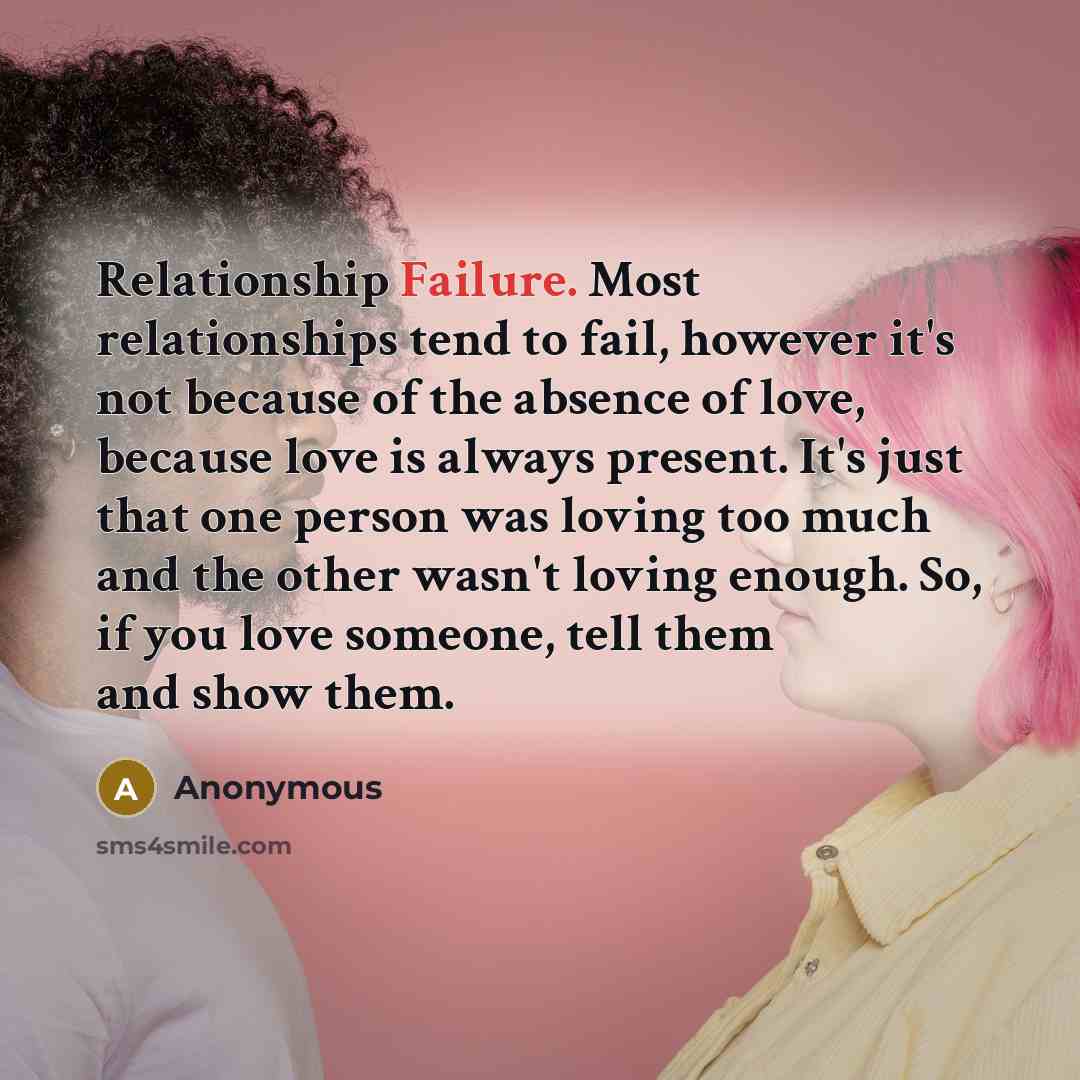 “Relationship Failure. Most relationships tend to fail, however it's not because of the absence of love, because love is always present. It's just that one person was loving too much and the other wasn't loving enough. So, if you love someone, tell them and show them.” quote by Anonymous