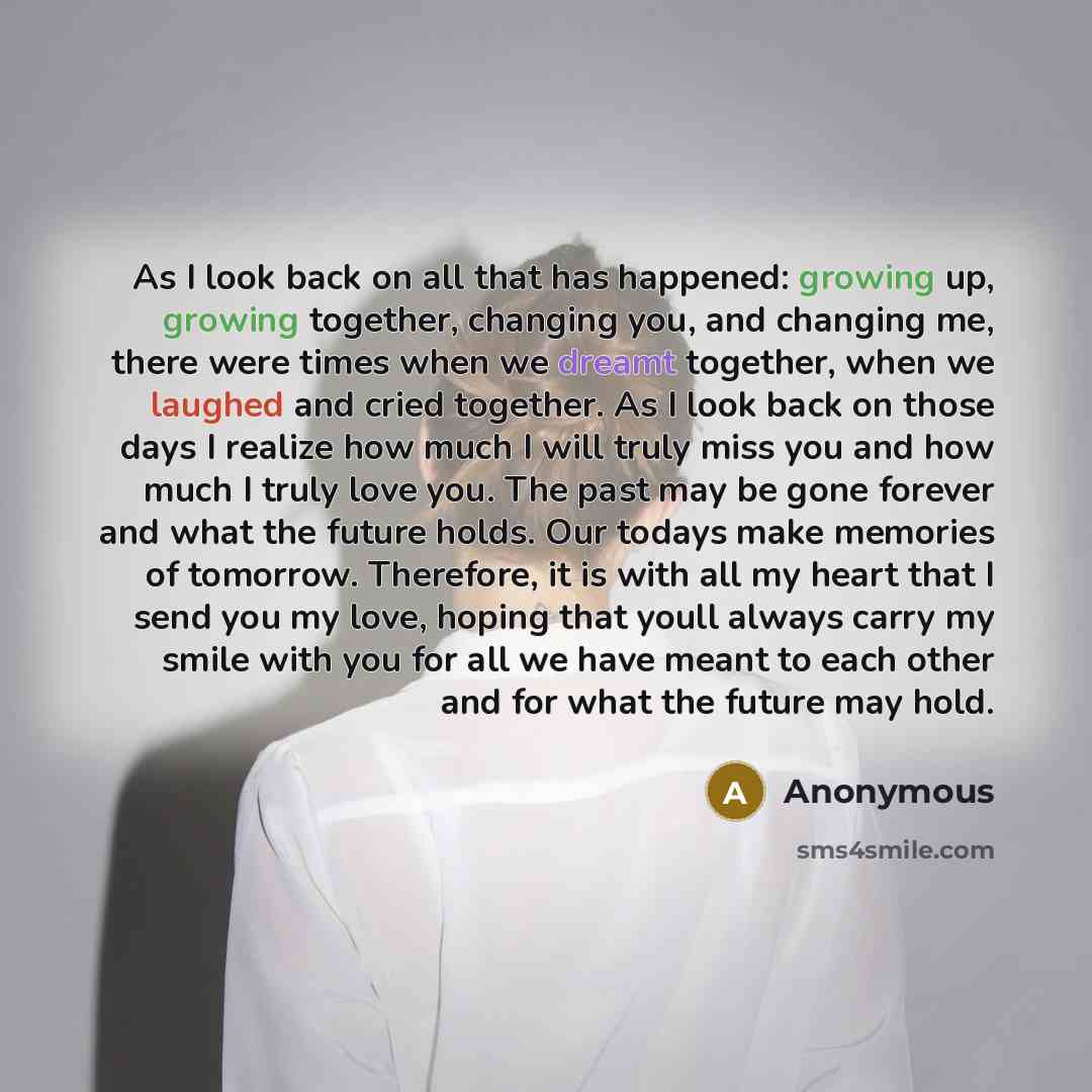 “As I look back on all that has happened: growing up, growing together, changing you, and changing me, there were times when we dreamt together, when we laughed and cried together. As I look back on those days I realize how much I will truly miss you and how much I truly love you. The past may be…” quote by Anonymous