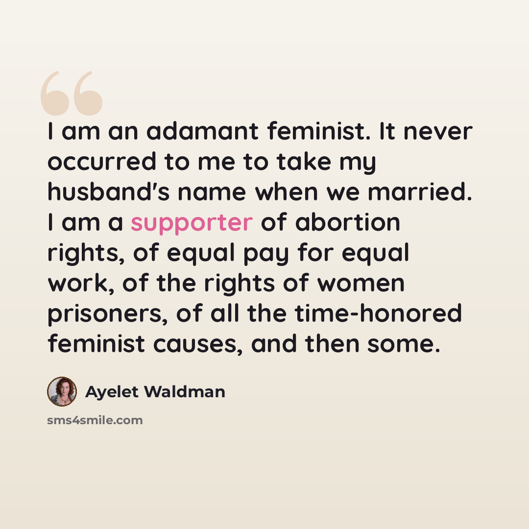 “I am an adamant feminist. It never occurred to me to take my husband's name when we married. I am a supporter of abortion rights, of equal pay for equal work, of the rights of women prisoners, of all the time-honored feminist causes, and then some.” quote by Ayelet Waldman