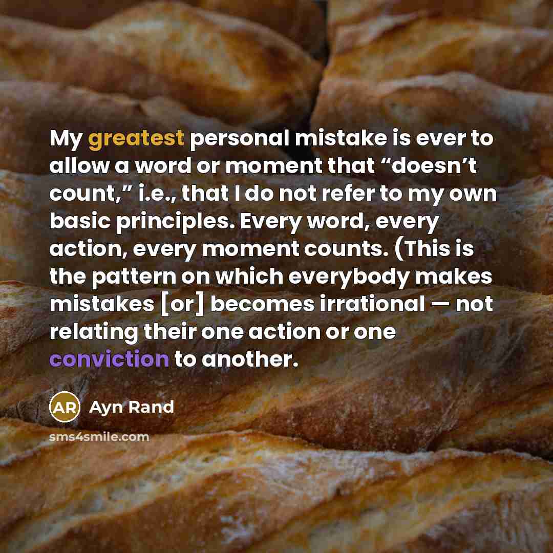 “My greatest personal mistake is ever to allow a word or moment that “doesn’t count,” i.e., that I do not refer to my own basic principles. Every word, every action, every moment counts. (This is the pattern on which everybody makes mistakes [or] becomes irrational — not relating their one action…” quote by Ayn Rand