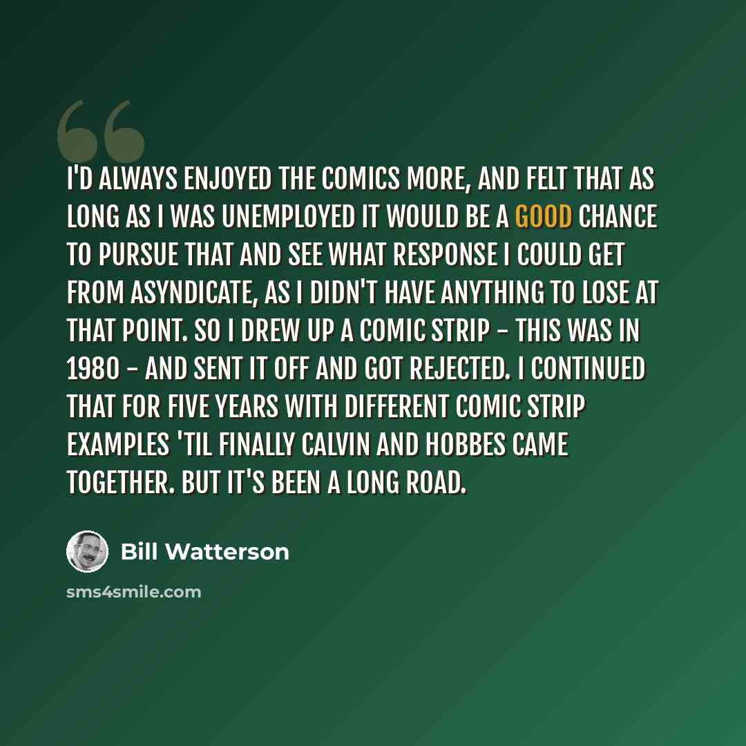 “I'd always enjoyed the comics more, and felt that as long as I was unemployed it would be a good chance to pursue that and see what response I could get from asyndicate, as I didn't have anything to lose at that point. So I drew up a comic strip - this was in 1980 - and sent it off and got…” quote by Bill Watterson