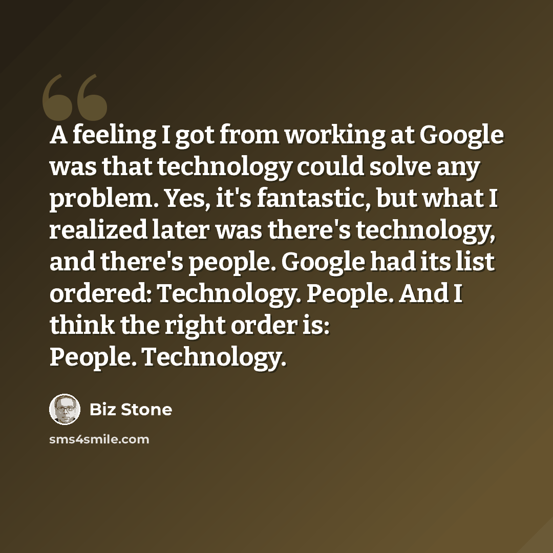 “A feeling I got from working at Google was that technology could solve any problem. Yes, it's fantastic, but what I realized later was there's technology, and there's people. Google had its list ordered: Technology. People. And I think the right order is: People. Technology.” quote by Biz Stone
