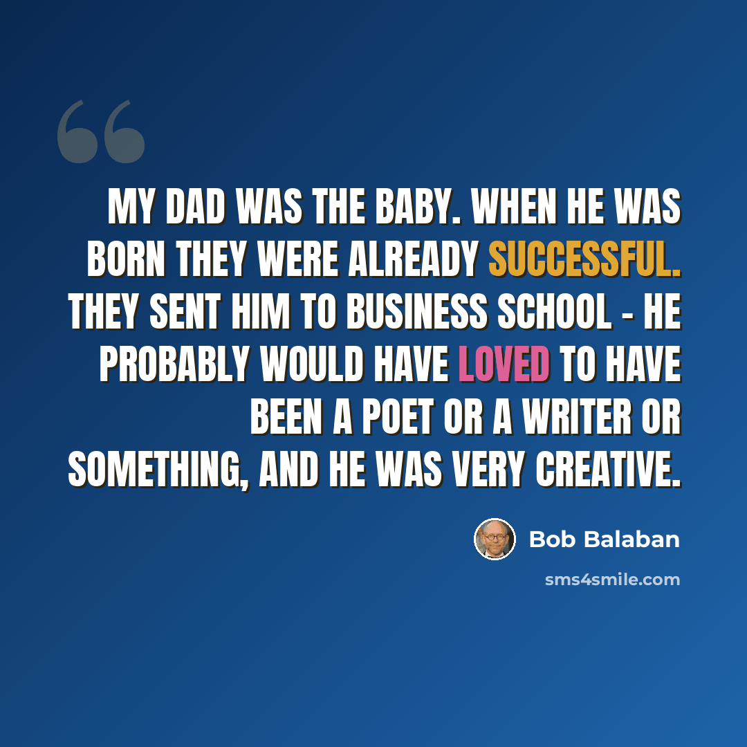 “My dad was the baby. When he was born they were already successful. They sent him to business school - he probably would have loved to have been a poet or a writer or something, and he was very creative.” quote by Bob Balaban