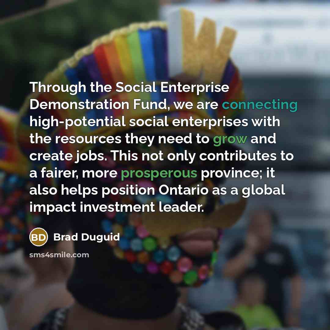 “Through the Social Enterprise Demonstration Fund, we are connecting high-potential social enterprises with the resources they need to grow and create jobs. This not only contributes to a fairer, more prosperous province; it also helps position Ontario as a global impact investment leader.” quote by Brad Duguid