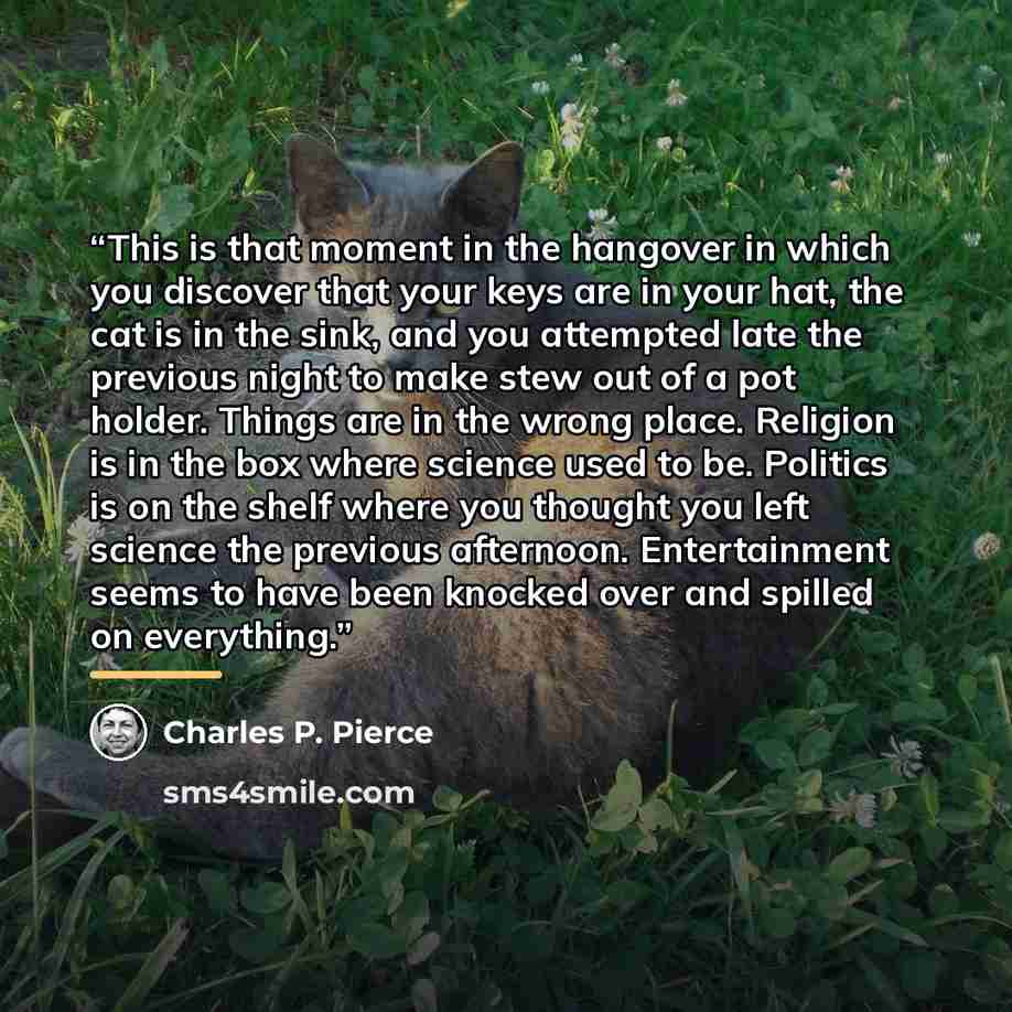 “This is that moment in the hangover in which you discover that your keys are in your hat, the cat is in the sink, and you attempted late the previous night to make stew out of a pot holder. Things are in the wrong place. Religion is in the box where science used to be. Politics is on the shelf…” quote by Charles P. Pierce