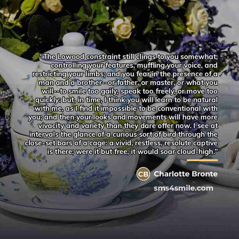 “The Lowood constraint still clings to you somewhat; controlling your features, muffling your voice, and restricting your limbs; and you fear in the presence of a man and a brother--or father, or master, or what you will--to smile too gaily, speak too freely, or move too quickly: but, in time, I…” quote by Charlotte Brontë