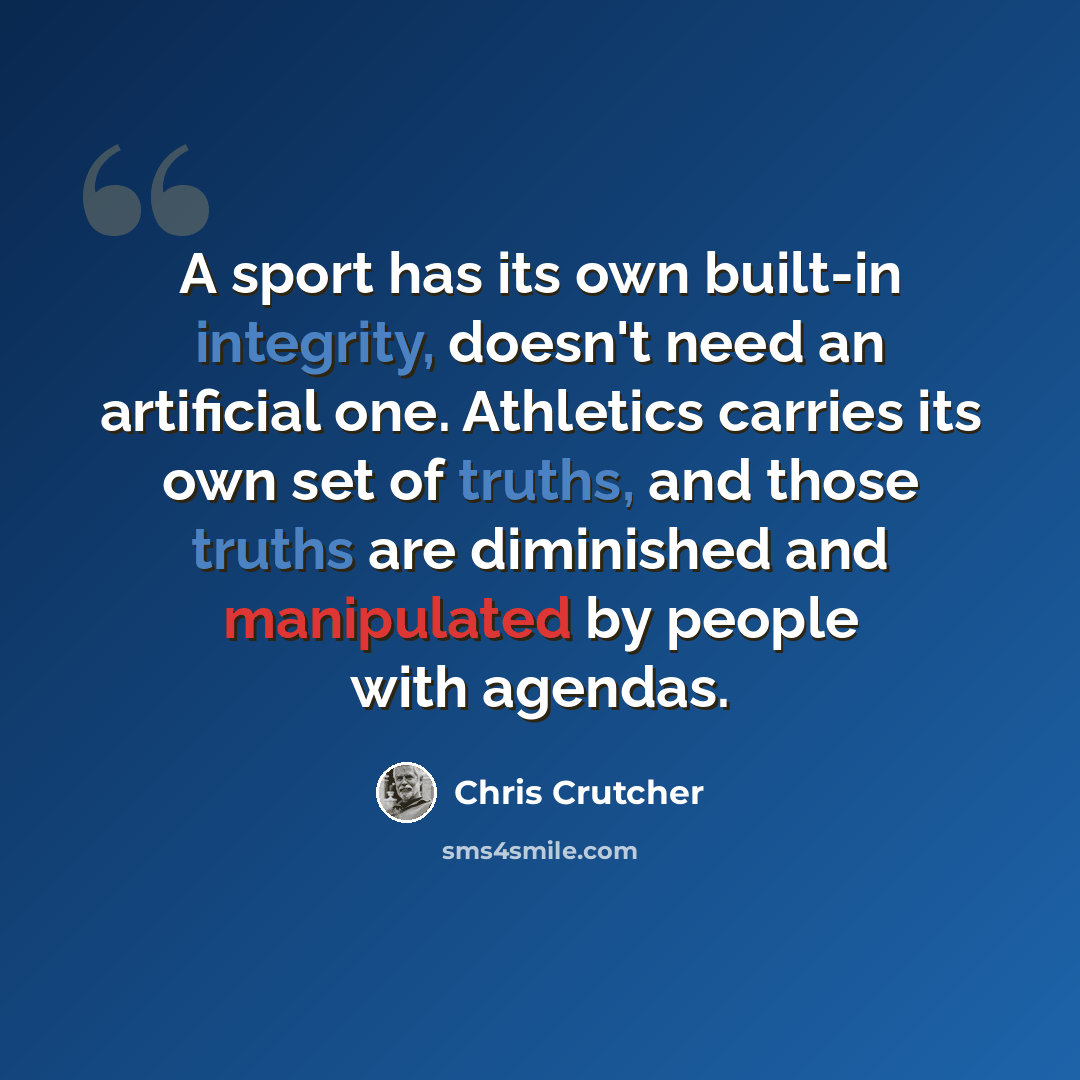 “A sport has its own built-in integrity, doesn't need an artificial one. Athletics carries its own set of truths, and those truths are diminished and manipulated by people with agendas.” quote by Chris Crutcher