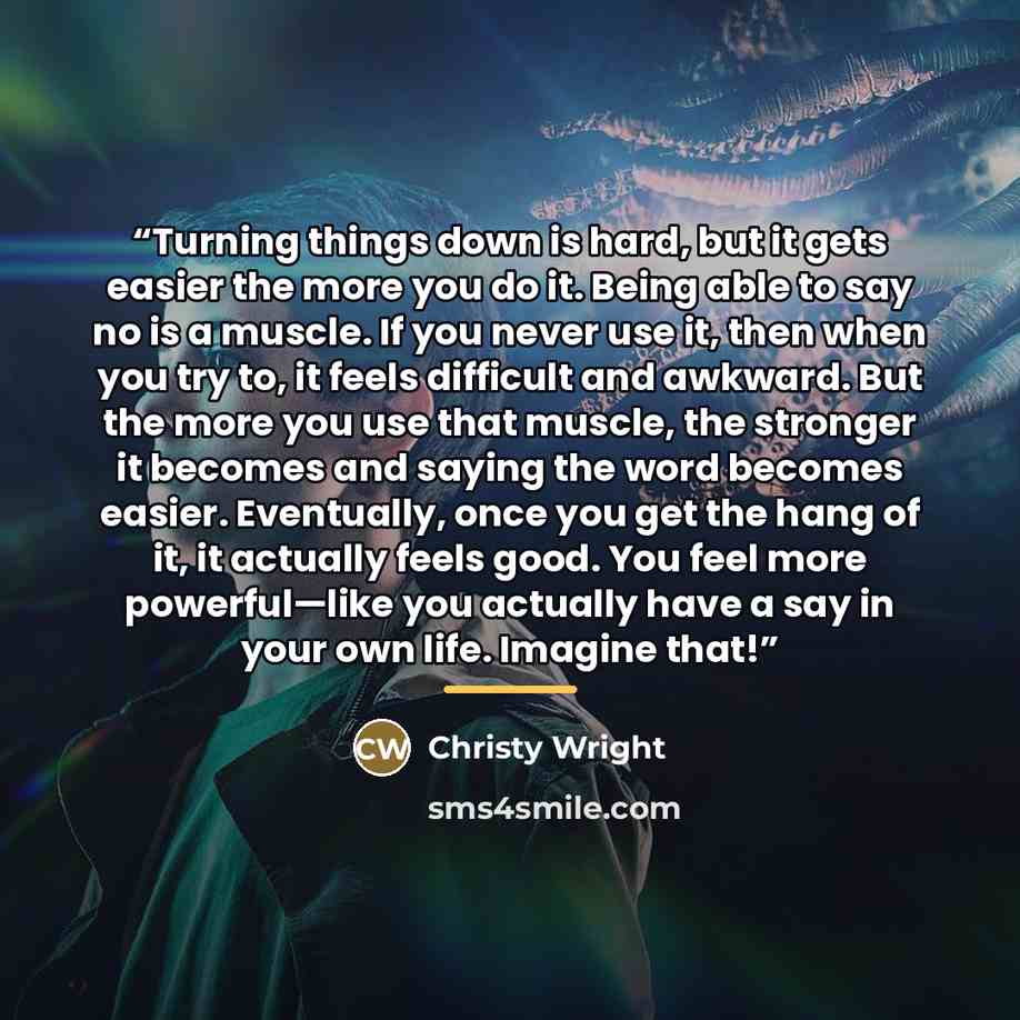 “Turning things down is hard, but it gets easier the more you do it. Being able to say no is a muscle. If you never use it, then when you try to, it feels difficult and awkward. But the more you use that muscle, the stronger it becomes and saying the word becomes easier. Eventually, once you get…” quote by Christy Wright