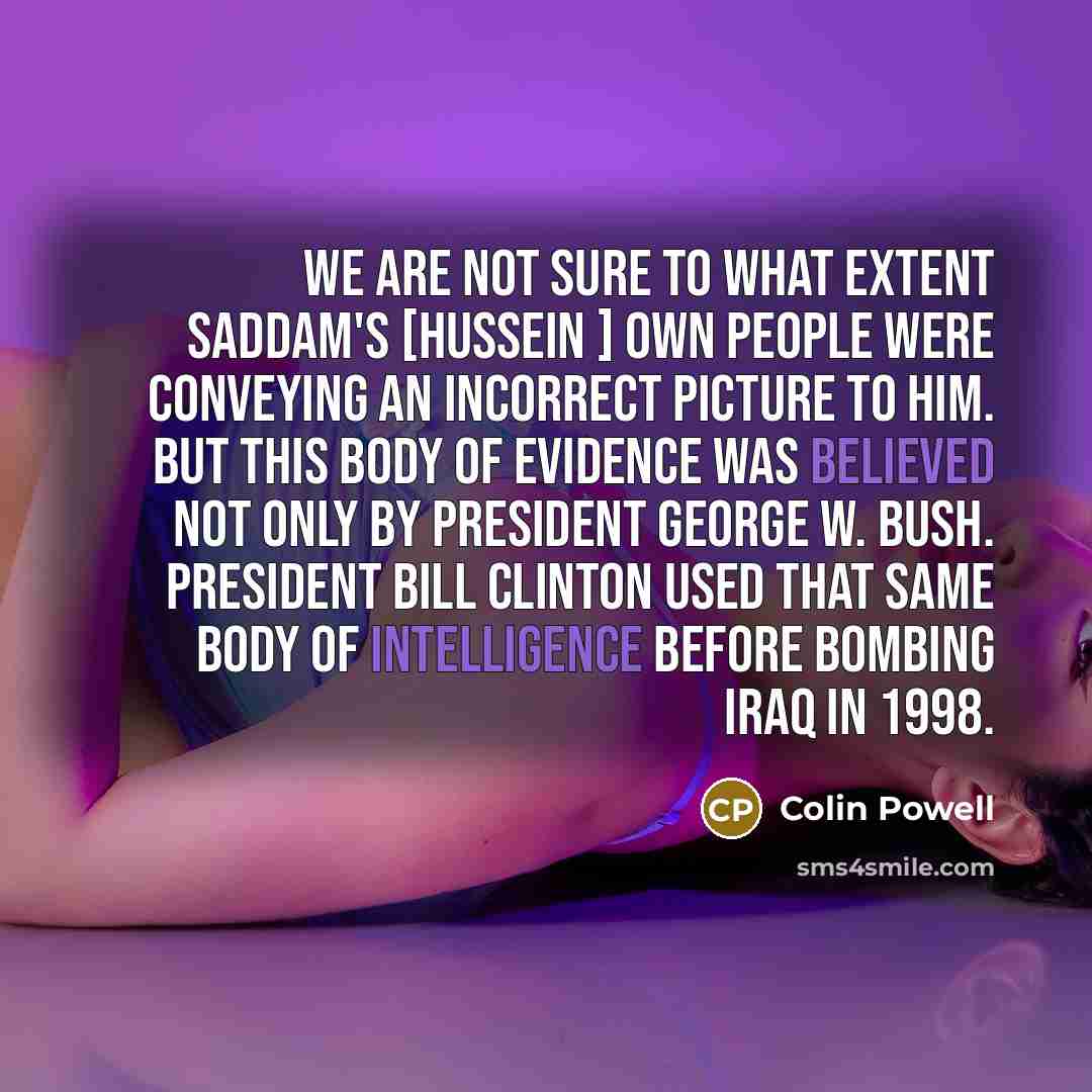 “We are not sure to what extent Saddam's [Hussein ] own people were conveying an incorrect picture to him. But this body of evidence was believed not only by President George W. Bush. President Bill Clinton used that same body of intelligence before bombing Iraq in 1998.” quote by Colin Powell