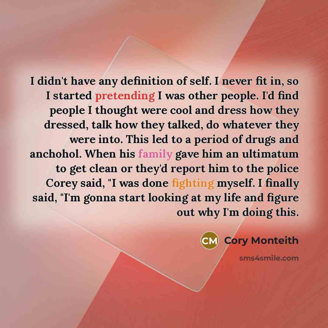 “I didn't have any definition of self. I never fit in, so I started pretending I was other people. I'd find people I thought were cool and dress how they dressed, talk how they talked, do whatever they were into. This led to a period of drugs and anchohol. When his family gave him an ultimatum to…” quote by Cory Monteith