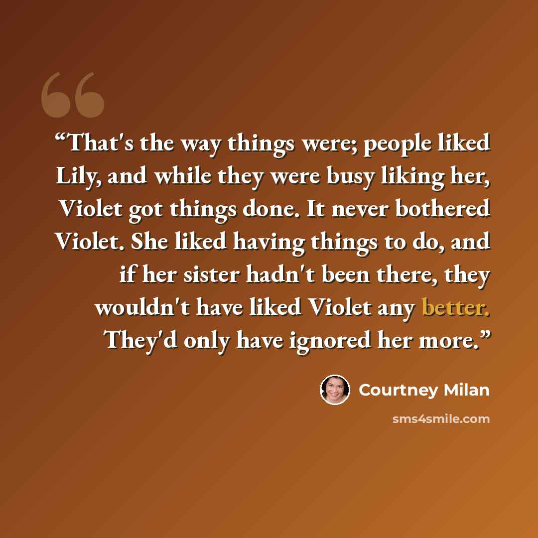 “That's the way things were; people liked Lily, and while they were busy liking her, Violet got things done. It never bothered Violet. She liked having things to do, and if her sister hadn't been there, they wouldn't have liked Violet any better. They'd only have ignored her more.” quote by Courtney Milan