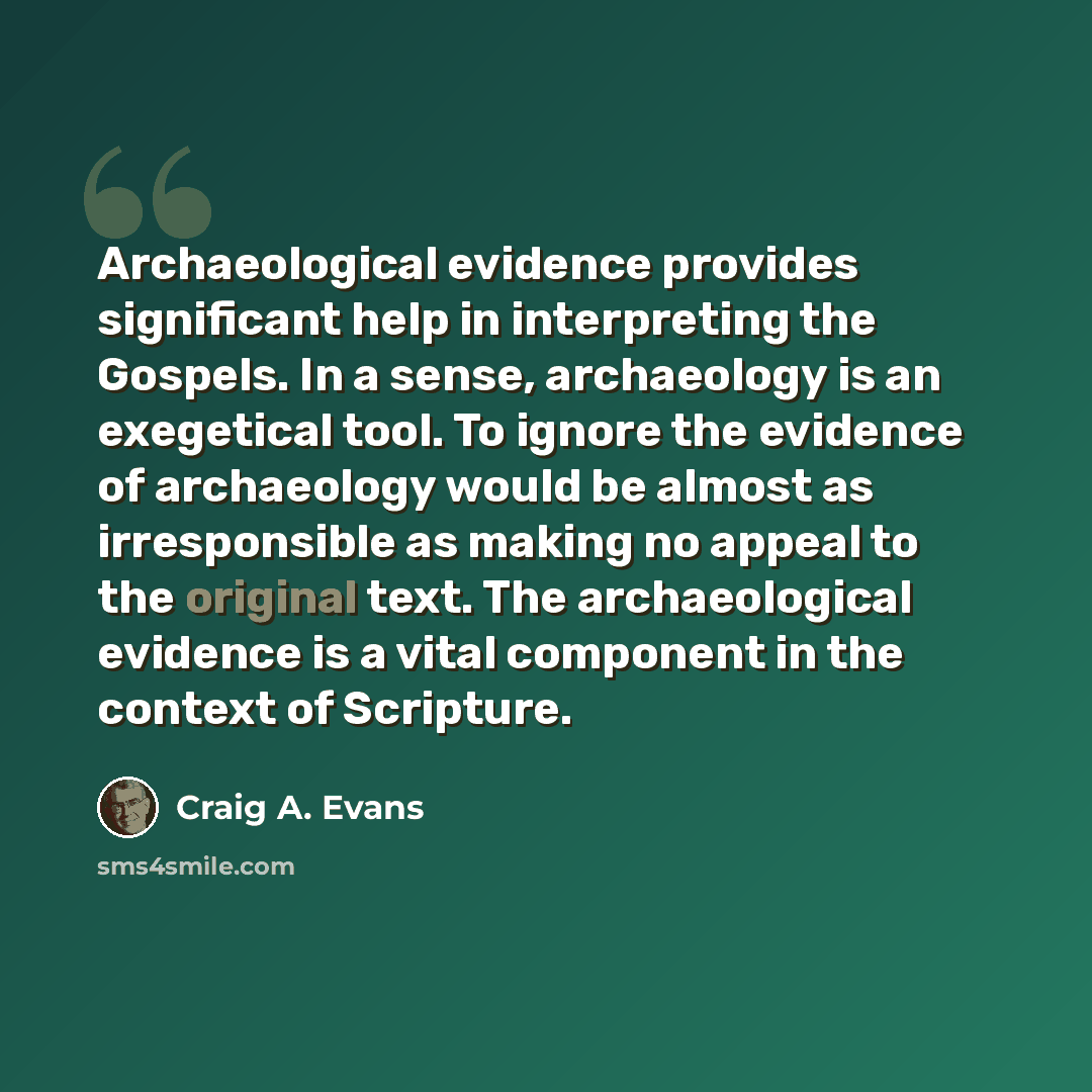“Archaeological evidence provides significant help in interpreting the Gospels. In a sense, archaeology is an exegetical tool. To ignore the evidence of archaeology would be almost as irresponsible as making no appeal to the original text. The archaeological evidence is a vital component in the…” quote by Craig A. Evans