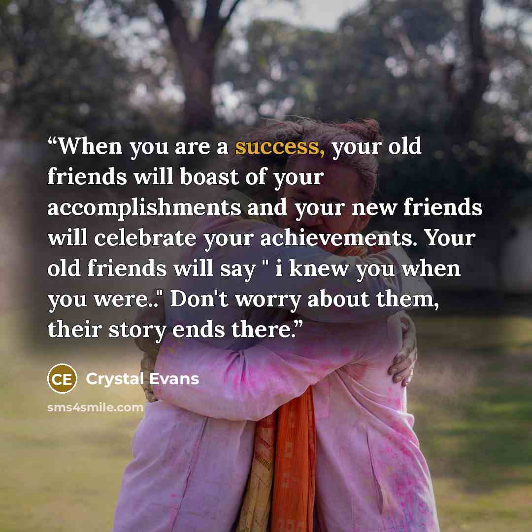 “When you are a success, your old friends will boast of your accomplishments and your new friends will celebrate your achievements. Your old friends will say " i knew you when you were.." Don't worry about them, their story ends there.” quote by Crystal Evans