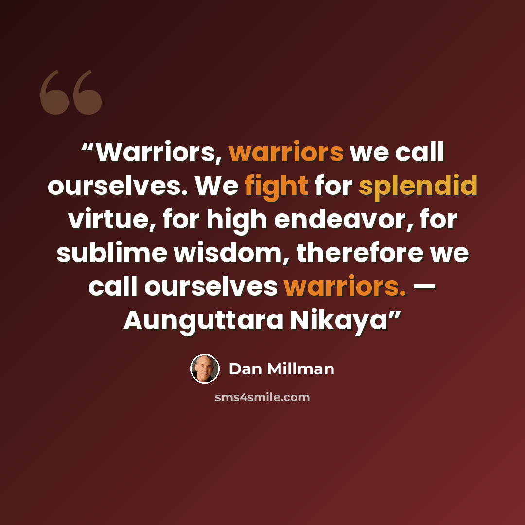 “Warriors, warriors we call ourselves. We fight for splendid virtue, for high endeavor, for sublime wisdom, therefore we call ourselves warriors. — Aunguttara Nikaya” quote by Dan Millman