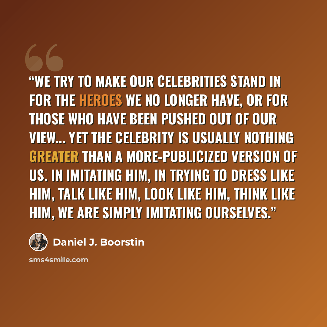 “We try to make our celebrities stand in for the heroes we no longer have, or for those who have been pushed out of our view... Yet the celebrity is usually nothing greater than a more-publicized version of us. In imitating him, in trying to dress like him, talk like him, look like him, think like…” quote by Daniel J. Boorstin
