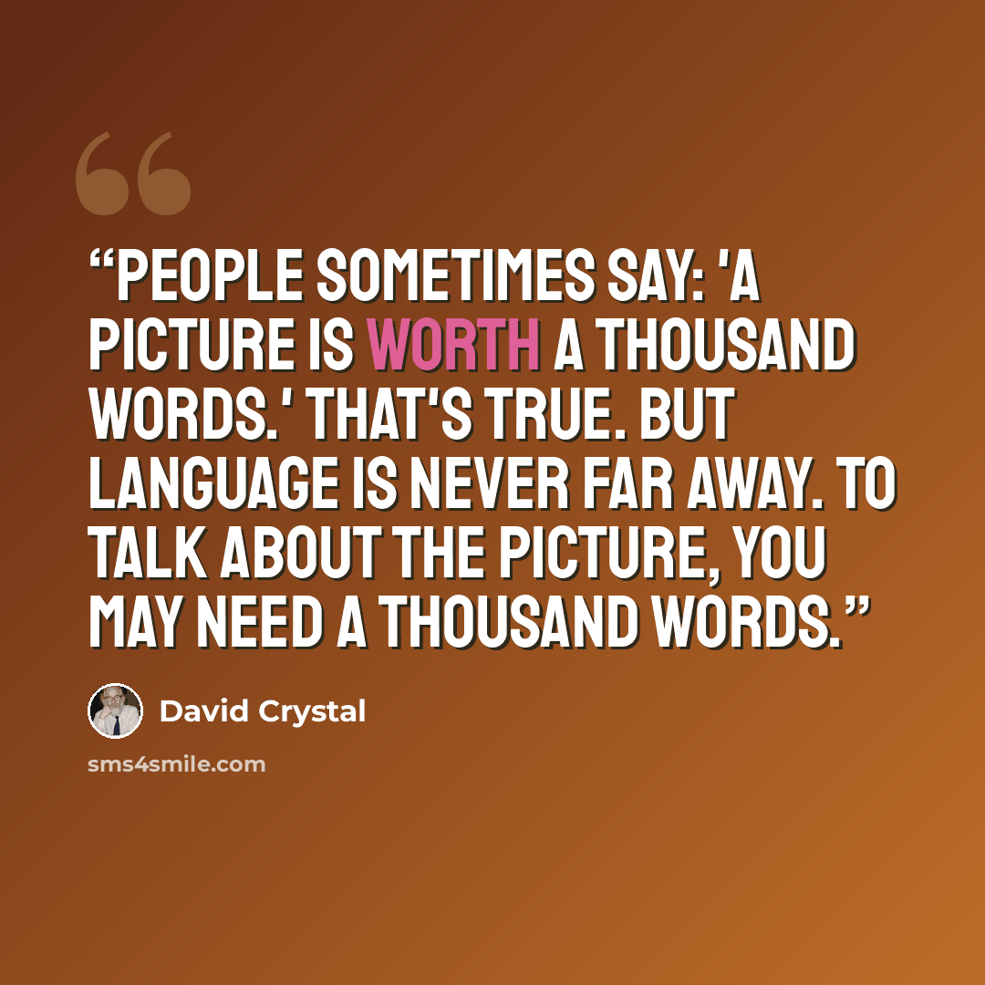 “People sometimes say: 'A picture is worth a thousand words.' That's true. But language is never far away. To talk about the picture, you may need a thousand words.” quote by David Crystal