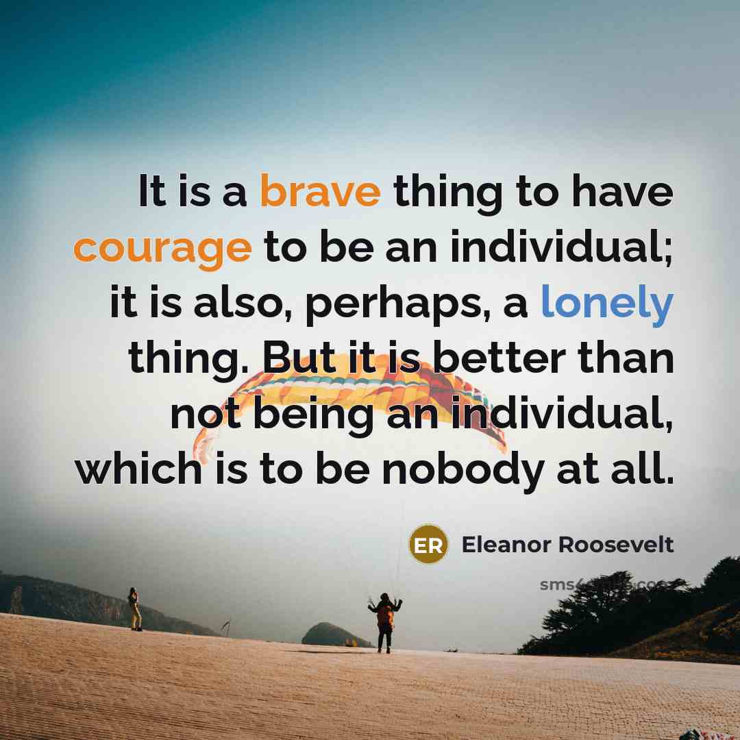 “It is a brave thing to have courage to be an individual; it is also, perhaps, a lonely thing. But it is better than not being an individual, which is to be nobody at all.” quote by Eleanor Roosevelt