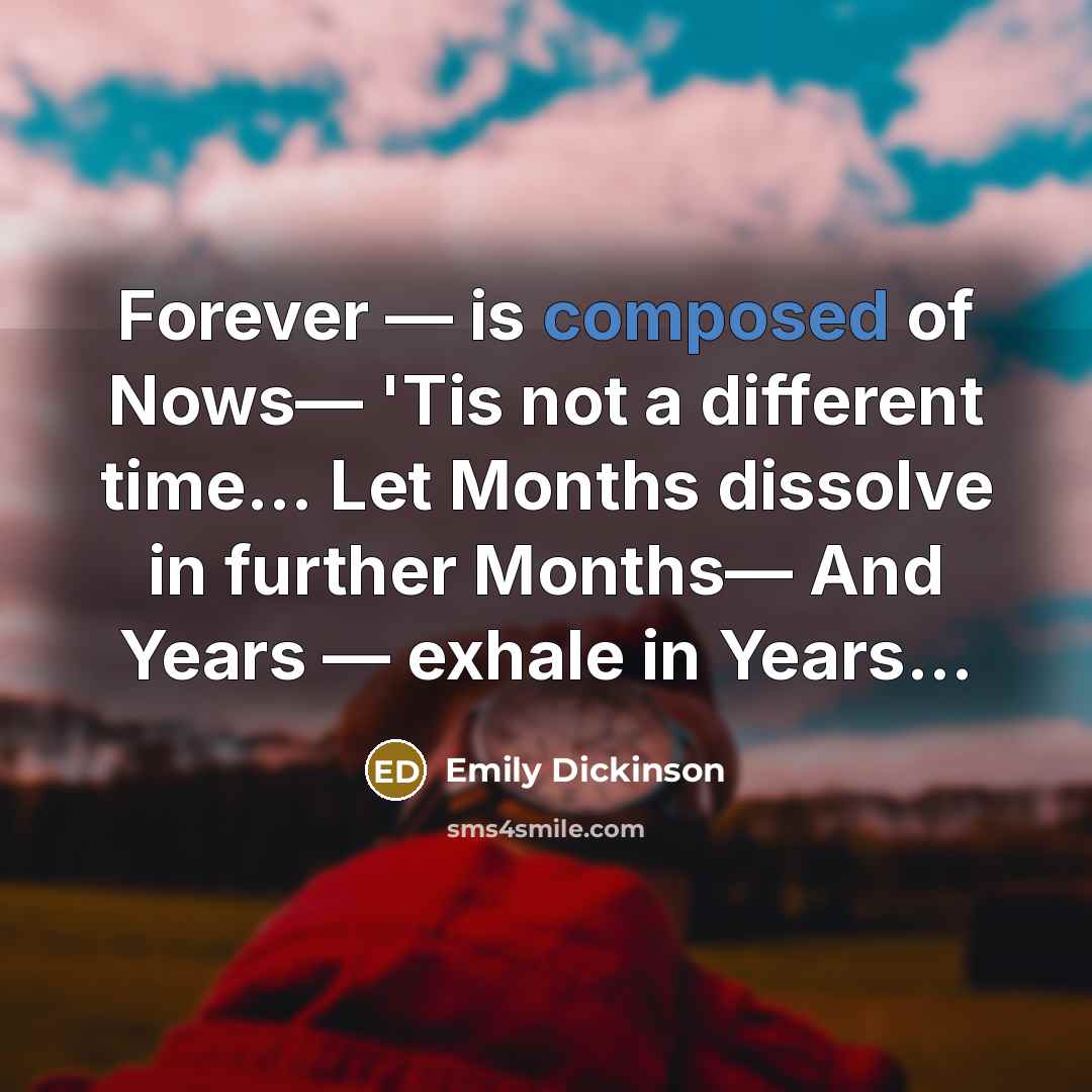 “Forever — is composed of Nows— 'Tis not a different time... Let Months dissolve in further Months— And Years — exhale in Years...” quote by Emily Dickinson