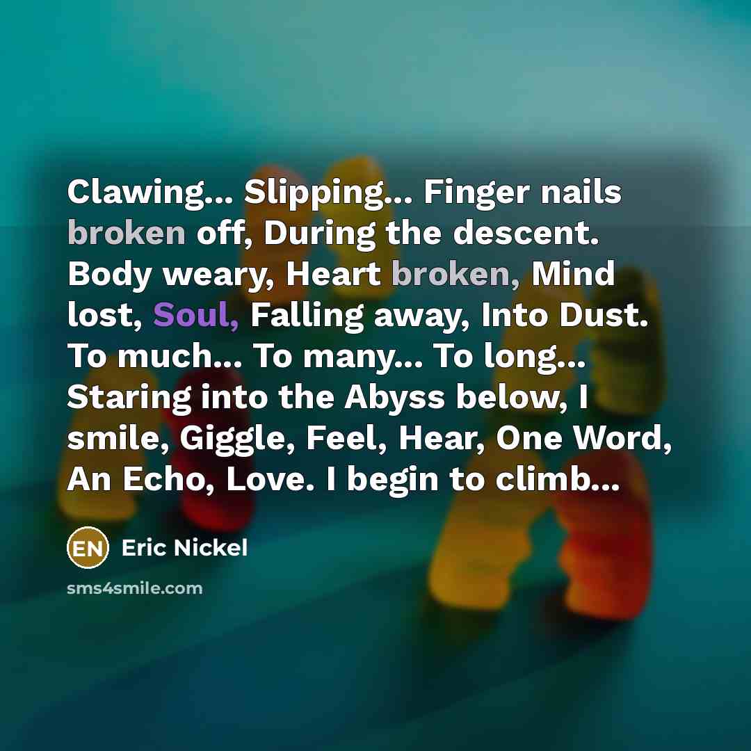 “Clawing... Slipping... Finger nails broken off, During the descent. Body weary, Heart broken, Mind lost, Soul, Falling away, Into Dust. To much... To many... To long... Staring into the Abyss below, I smile, Giggle, Feel, Hear, One Word, An Echo, Love. I begin to climb...” quote by Eric Nickel