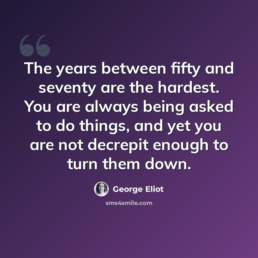 “The years between fifty and seventy are the hardest. You are always being asked to do things, and yet you are not decrepit enough to turn them down.” quote by George Eliot