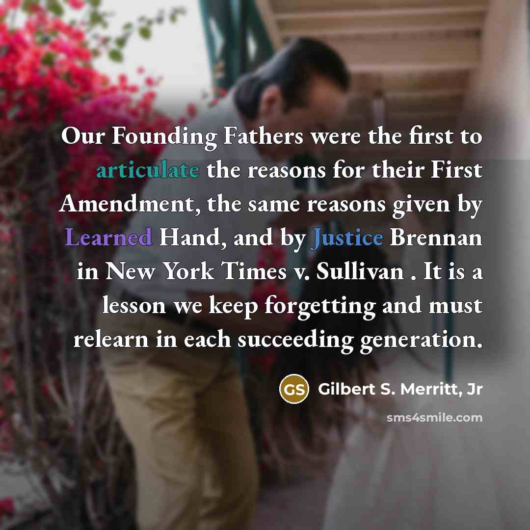 “Our Founding Fathers were the first to articulate the reasons for their First Amendment, the same reasons given by Learned Hand, and by Justice Brennan in New York Times v. Sullivan . It is a lesson we keep forgetting and must relearn in each succeeding generation.” quote by Gilbert S. Merritt, Jr
