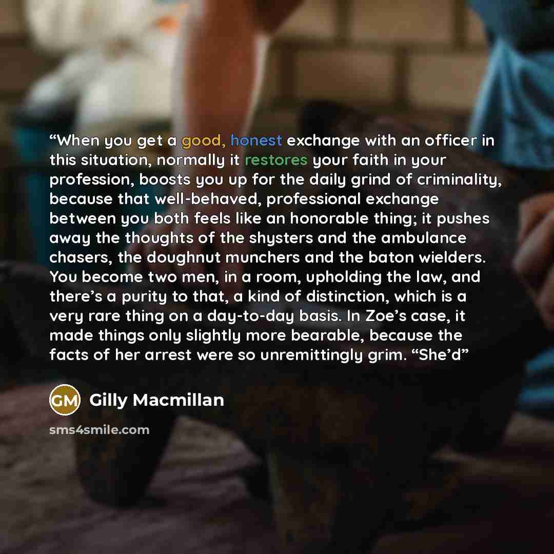 “When you get a good, honest exchange with an officer in this situation, normally it restores your faith in your profession, boosts you up for the daily grind of criminality, because that well-behaved, professional exchange between you both feels like an honorable thing; it pushes away the thoughts…” quote by Gilly Macmillan