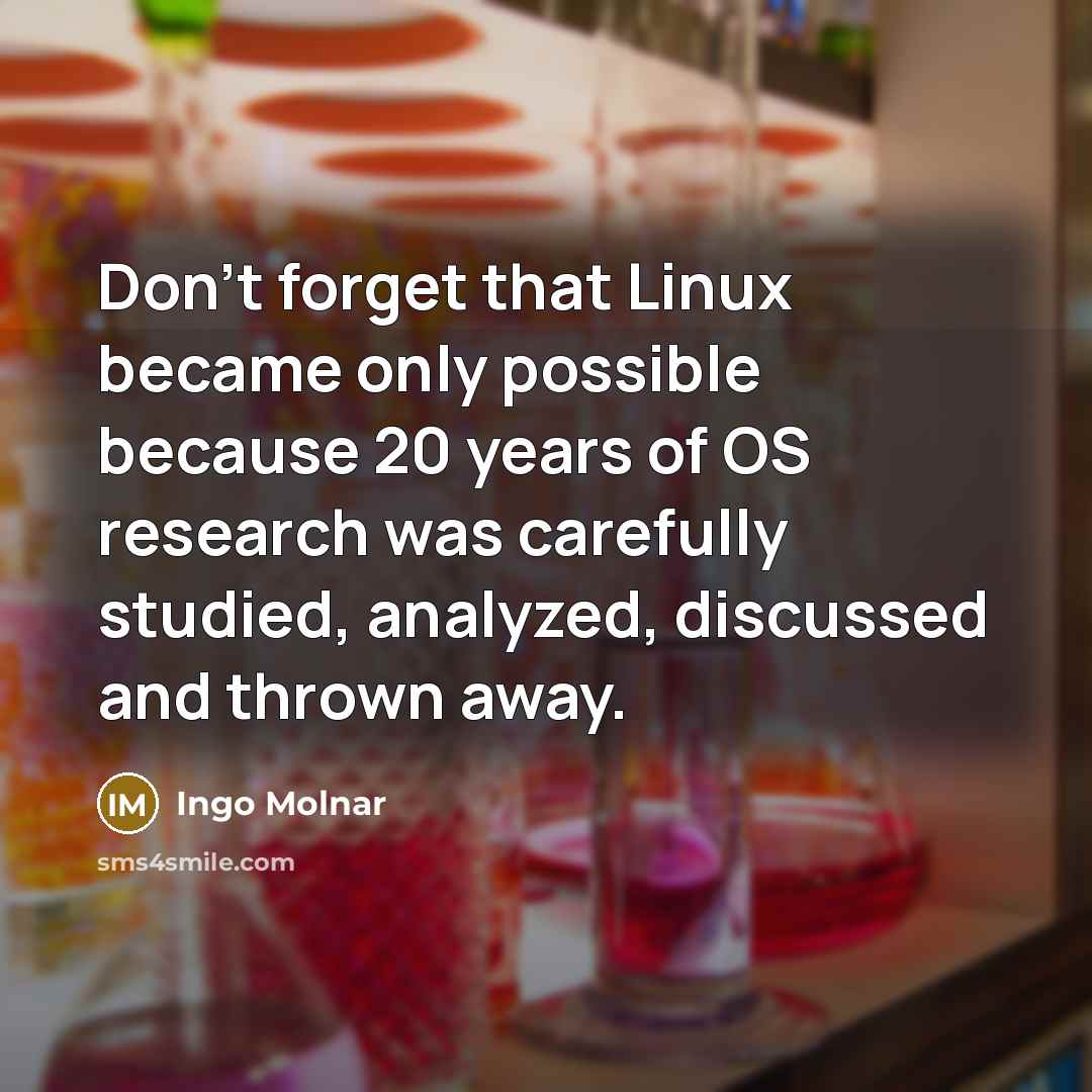 “Don't forget that Linux became only possible because 20 years of OS research was carefully studied, analyzed, discussed and thrown away.” quote by Ingo Molnar