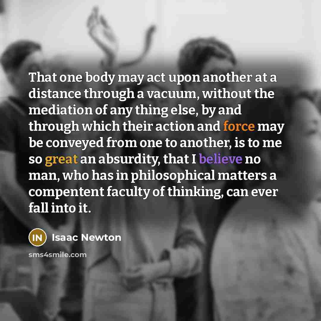 “That one body may act upon another at a distance through a vacuum, without the mediation of any thing else, by and through which their action and force may be conveyed from one to another, is to me so great an absurdity, that I believe no man, who has in philosophical matters a compentent faculty…” quote by Isaac Newton