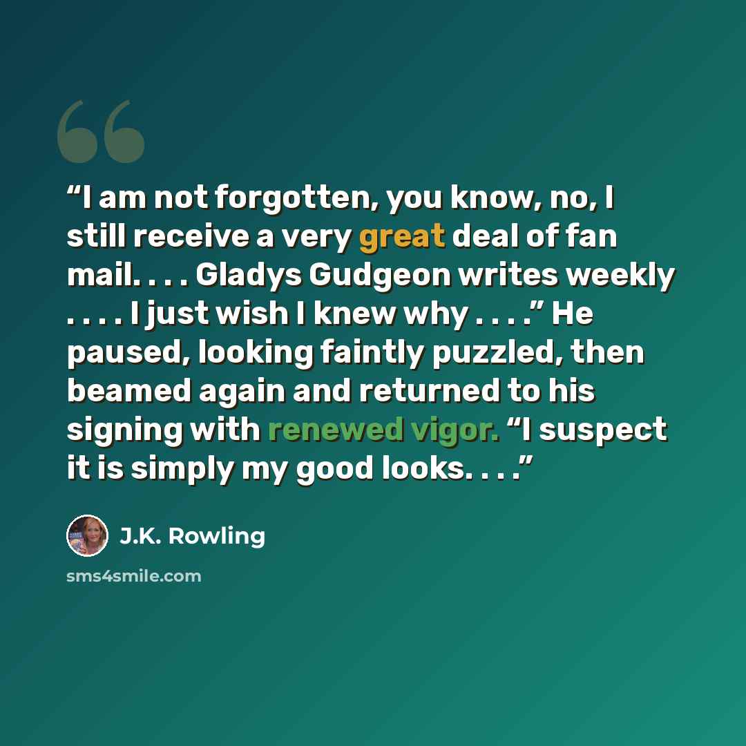 “I am not forgotten, you know, no, I still receive a very great deal of fan mail. . . . Gladys Gudgeon writes weekly . . . . I just wish I knew why . . . .” He paused, looking faintly puzzled, then beamed again and returned to his signing with renewed vigor. “I suspect it is simply my good looks…” quote by J.K. Rowling
