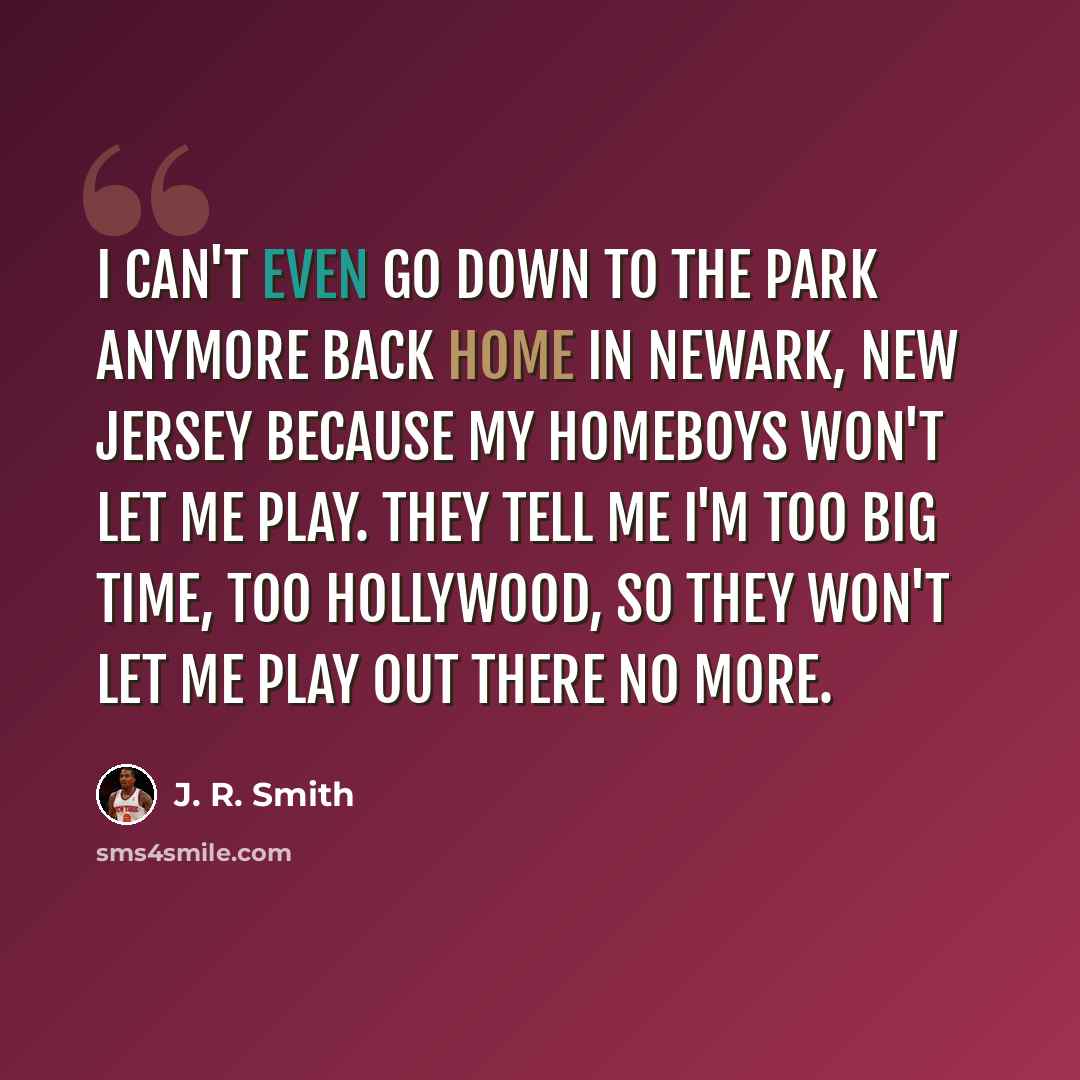 “I can't even go down to the park anymore back home in Newark, New Jersey because my homeboys won't let me play. They tell me I'm too big time, too Hollywood, so they won't let me play out there no more.” quote by J. R. Smith