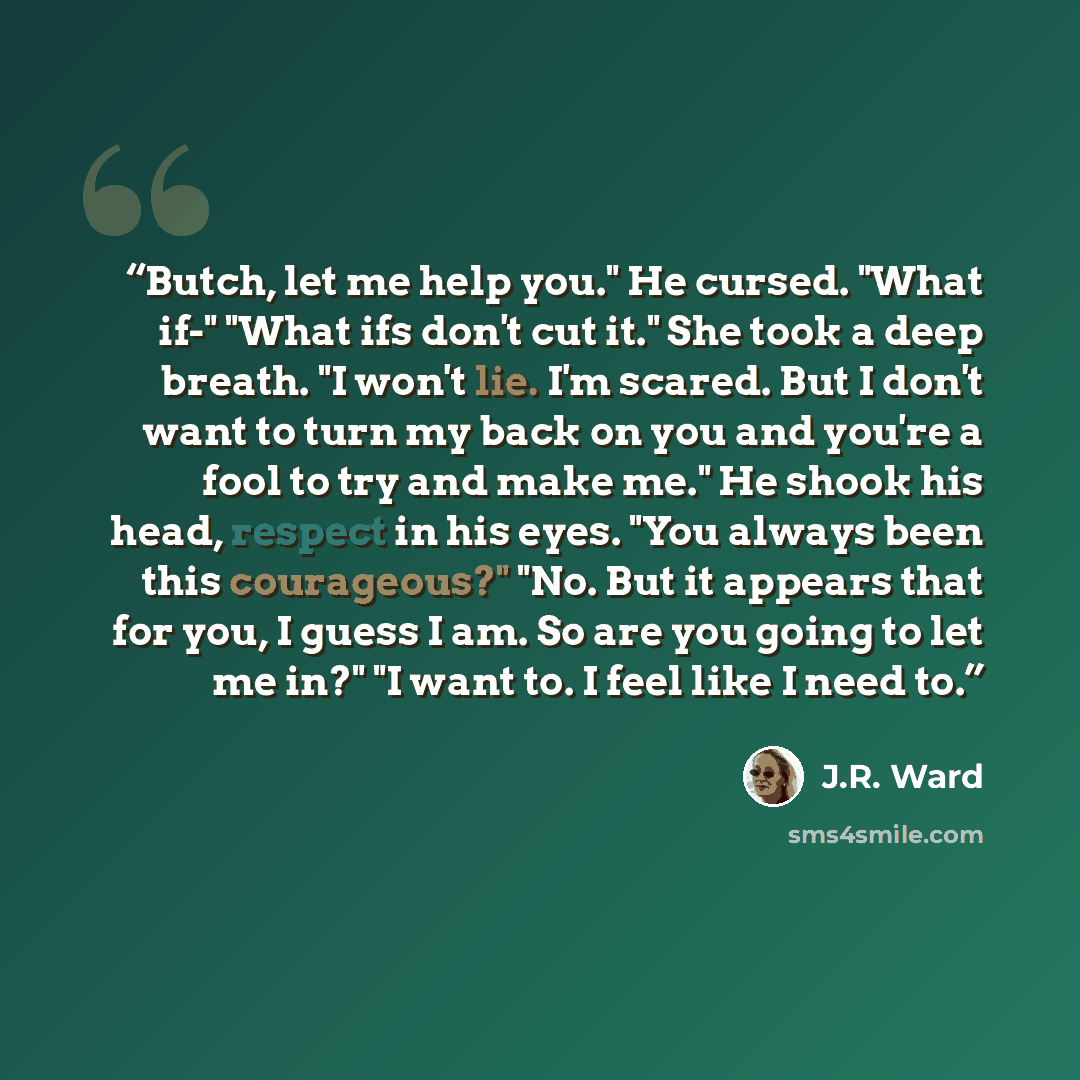 “Butch, let me help you." He cursed. "What if-" "What ifs don't cut it." She took a deep breath. "I won't lie. I'm scared. But I don't want to turn my back on you and you're a fool to try and make me." He shook his head, respect in his eyes. "You always been this courageous?" "No. But it appears…” quote by J.R. Ward