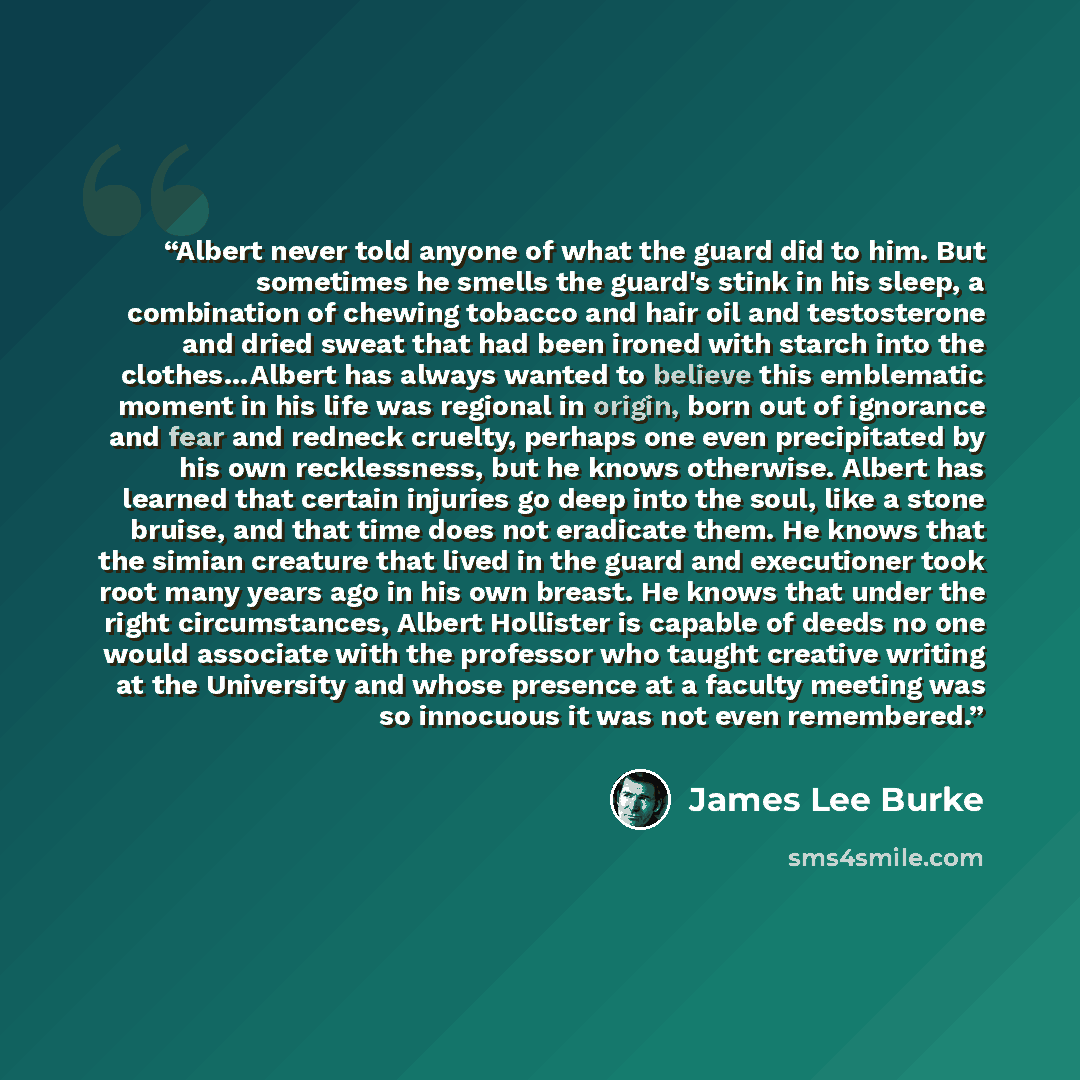 “Albert never told anyone of what the guard did to him. But sometimes he smells the guard's stink in his sleep, a combination of chewing tobacco and hair oil and testosterone and dried sweat that had been ironed with starch into the clothes…Albert has always wanted to believe this emblematic moment…” quote by James Lee Burke