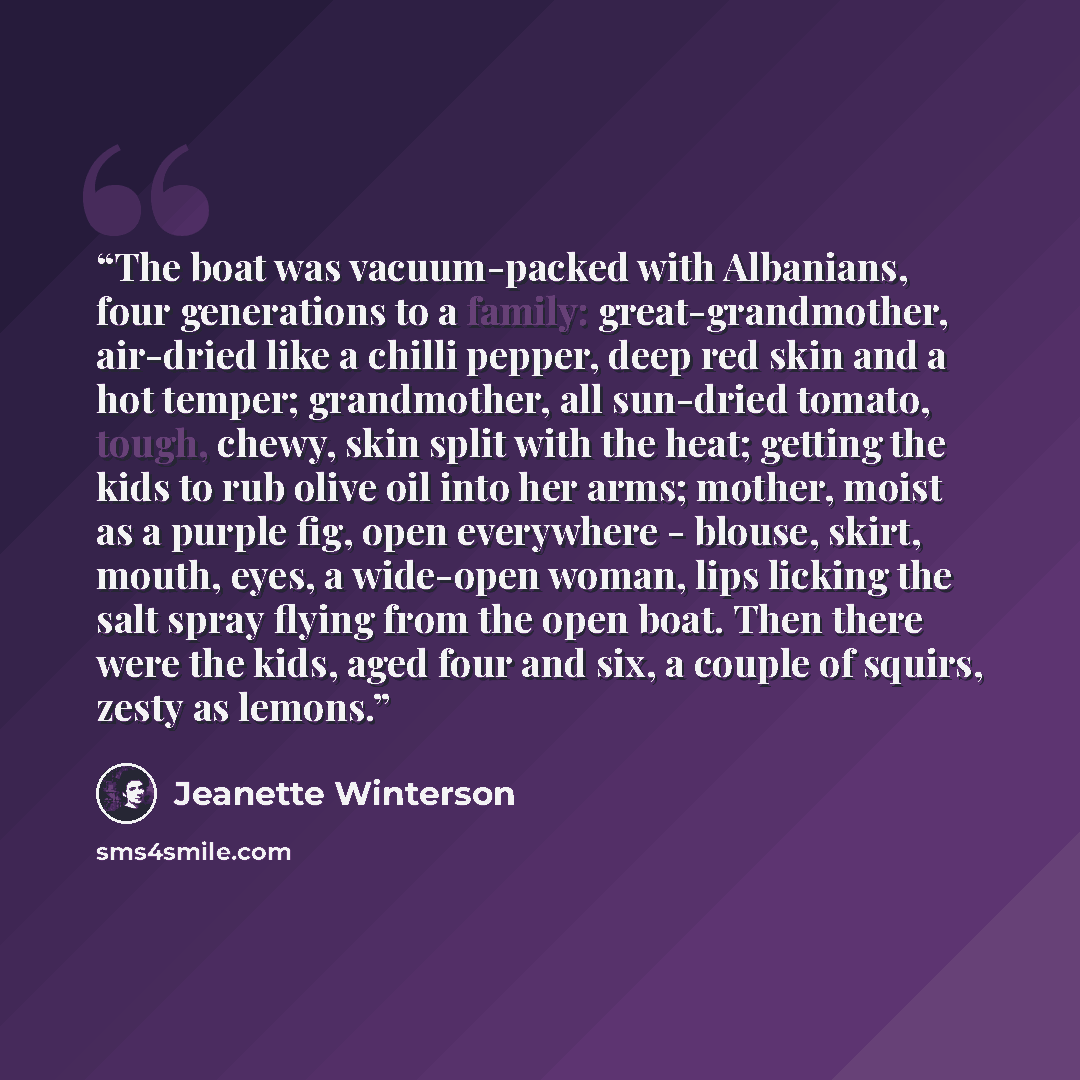 “The boat was vacuum-packed with Albanians, four generations to a family: great-grandmother, air-dried like a chilli pepper, deep red skin and a hot temper; grandmother, all sun-dried tomato, tough, chewy, skin split with the heat; getting the kids to rub olive oil into her arms; mother, moist as a…” quote by Jeanette Winterson