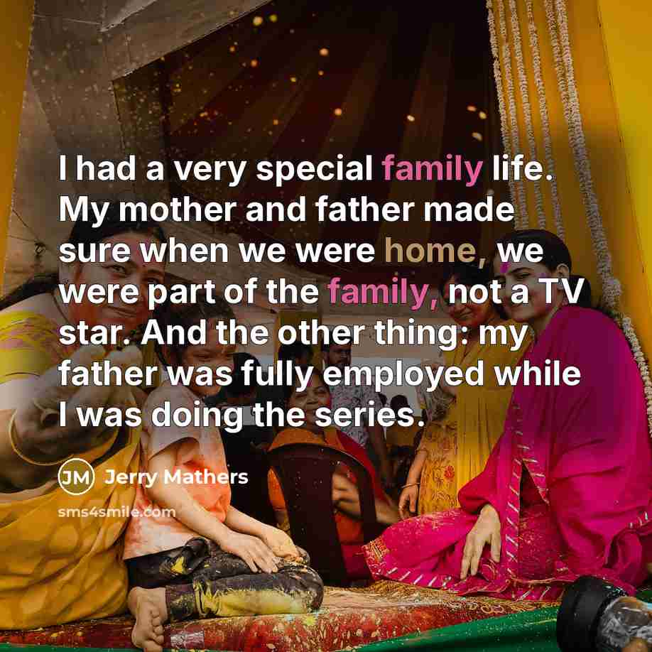 “I had a very special family life. My mother and father made sure when we were home, we were part of the family, not a TV star. And the other thing: my father was fully employed while I was doing the series.” quote by Jerry Mathers