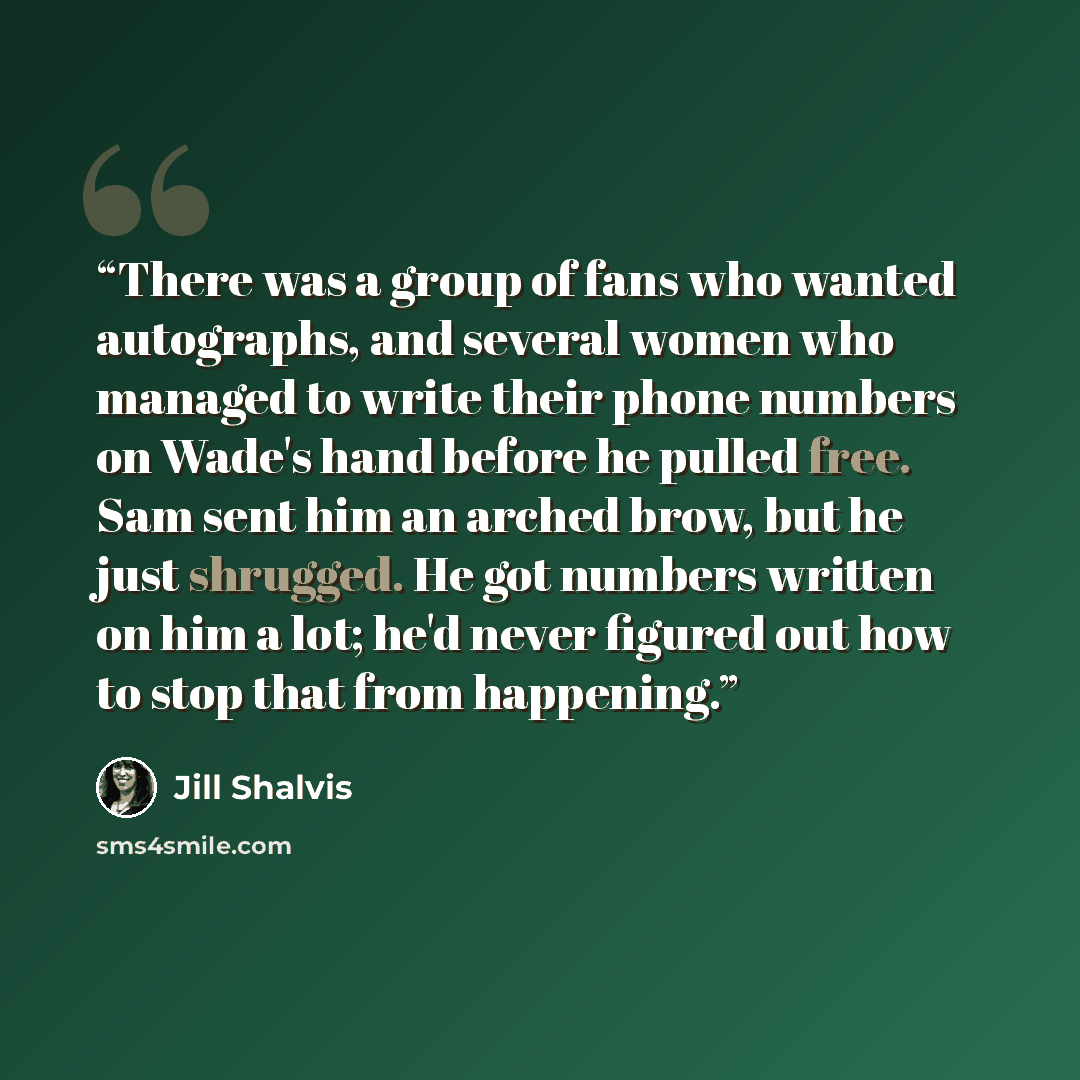 “There was a group of fans who wanted autographs, and several women who managed to write their phone numbers on Wade's hand before he pulled free. Sam sent him an arched brow, but he just shrugged. He got numbers written on him a lot; he'd never figured out how to stop that from happening.” quote by Jill Shalvis