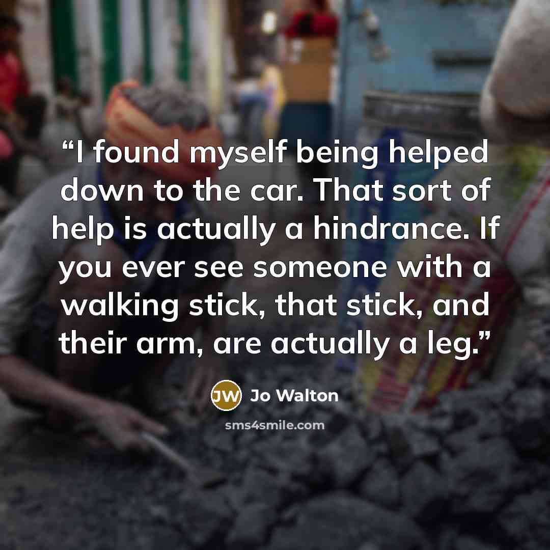 “I found myself being helped down to the car. That sort of help is actually a hindrance. If you ever see someone with a walking stick, that stick, and their arm, are actually a leg.” quote by Jo Walton