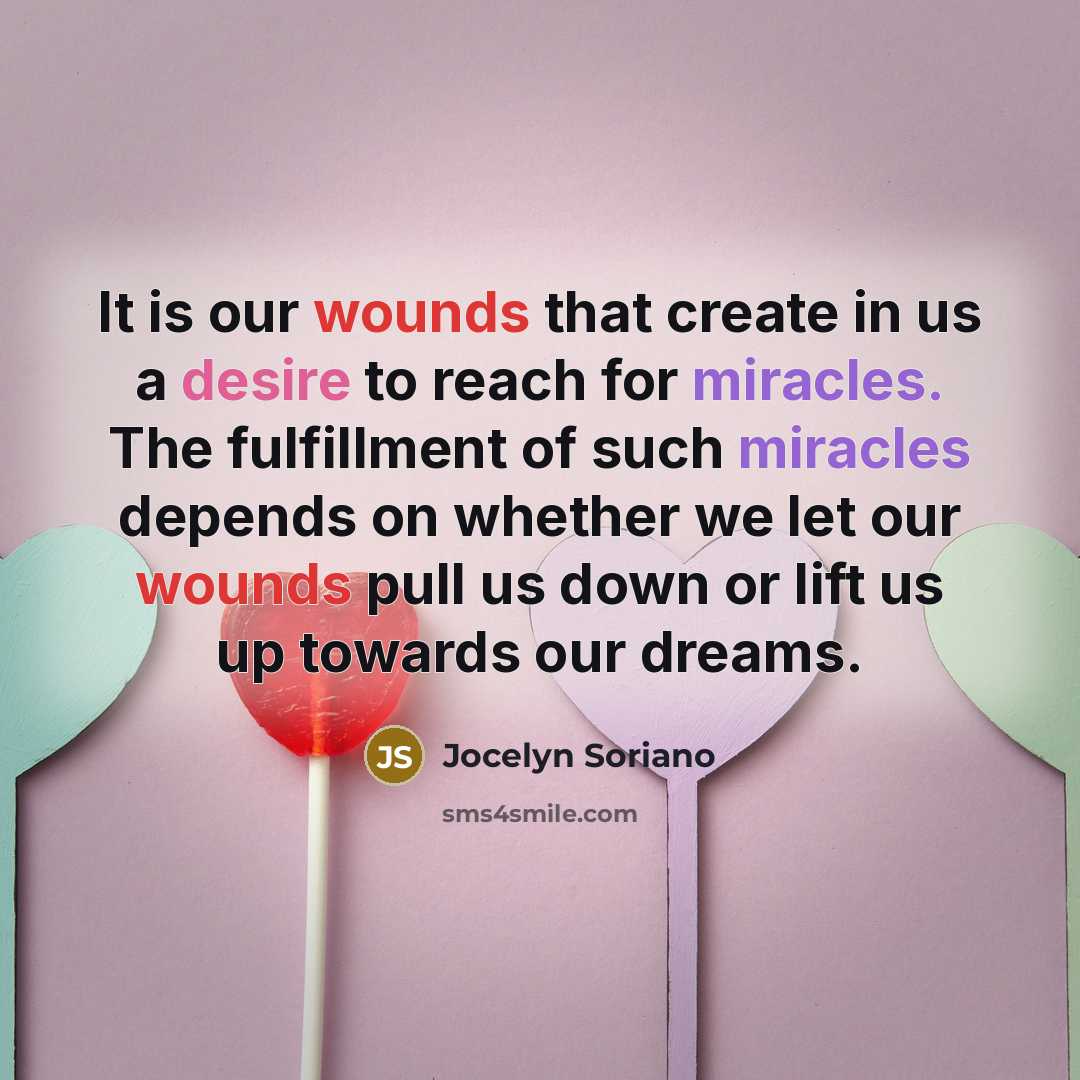 “It is our wounds that create in us a desire to reach for miracles. The fulfillment of such miracles depends on whether we let our wounds pull us down or lift us up towards our dreams.” quote by Jocelyn Soriano