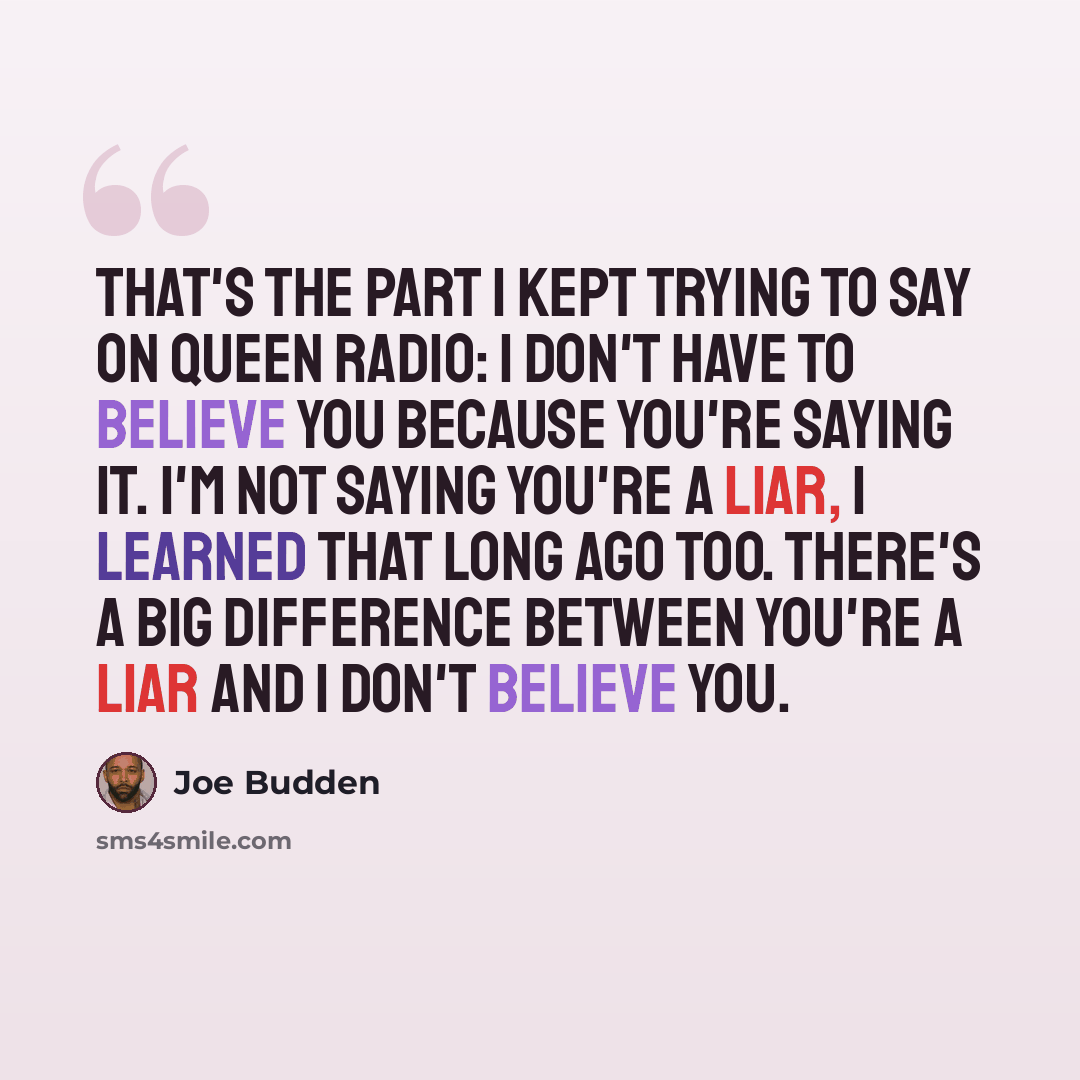 “That's the part I kept trying to say on Queen Radio: I don't have to believe you because you're saying it. I'm not saying you're a liar, I learned that long ago too. There's a big difference between you're a liar and I don't believe you.” quote by Joe Budden