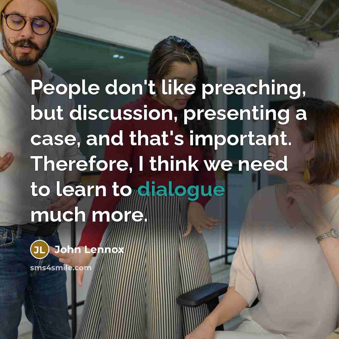 “People don't like preaching, but discussion, presenting a case, and that's important. Therefore, I think we need to learn to dialogue much more.” quote by John Lennox