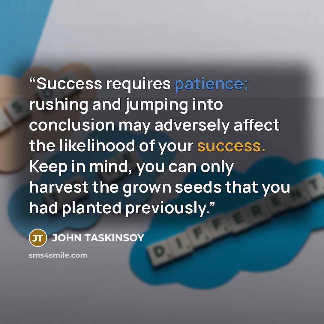 “Success requires patience; rushing and jumping into conclusion may adversely affect the likelihood of your success. Keep in mind, you can only harvest the grown seeds that you had planted previously.” quote by JOHN TASKINSOY