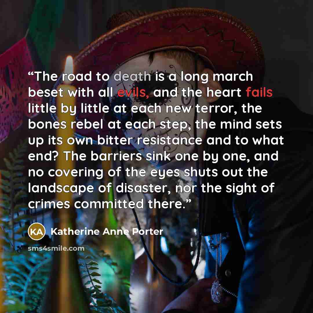 “The road to death is a long march beset with all evils, and the heart fails little by little at each new terror, the bones rebel at each step, the mind sets up its own bitter resistance and to what end? The barriers sink one by one, and no covering of the eyes shuts out the landscape of disaster…” quote by Katherine Anne Porter