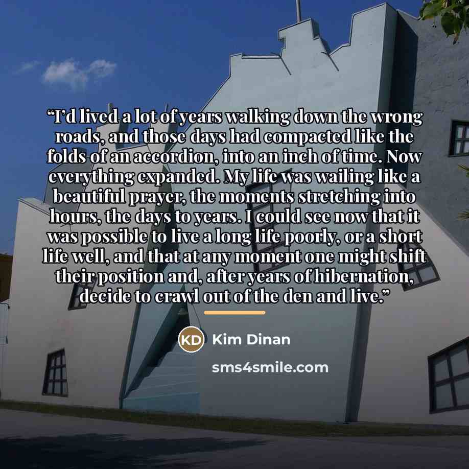 “I’d lived a lot of years walking down the wrong roads, and those days had compacted like the folds of an accordion, into an inch of time. Now everything expanded. My life was wailing like a beautiful prayer, the moments stretching into hours, the days to years. I could see now that it was possible…” quote by Kim Dinan