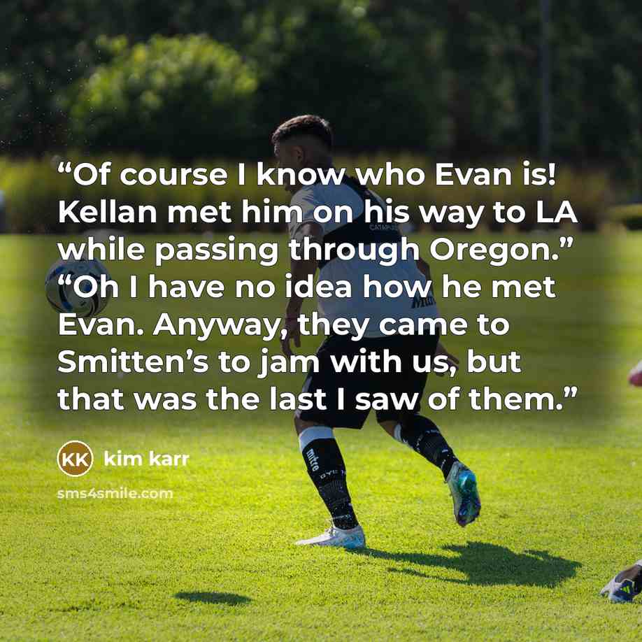 “Of course I know who Evan is! Kellan met him on his way to LA while passing through Oregon.” “Oh I have no idea how he met Evan. Anyway, they came to Smitten’s to jam with us, but that was the last I saw of them.” quote by Kim Karr