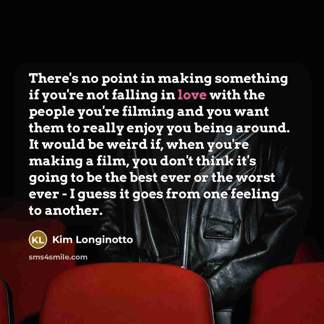 “There's no point in making something if you're not falling in love with the people you're filming and you want them to really enjoy you being around. It would be weird if, when you're making a film, you don't think it's going to be the best ever or the worst ever - I guess it goes from one feeling…” quote by Kim Longinotto